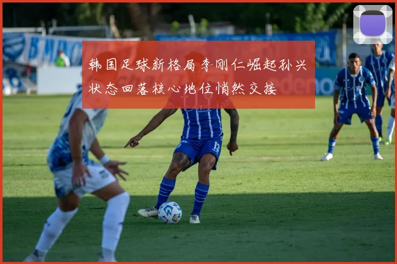 韩国足球新格局李刚仁崛起孙兴慜状态回落核心地位悄然交接