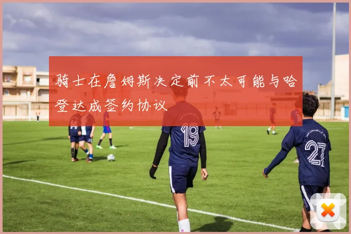 骑士在詹姆斯决定前不太可能与哈登达成签约协议