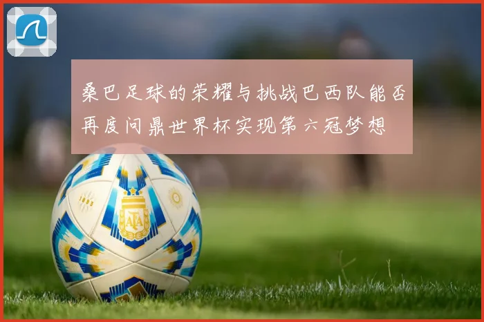 桑巴足球的荣耀与挑战巴西队能否再度问鼎世界杯实现第六冠梦想