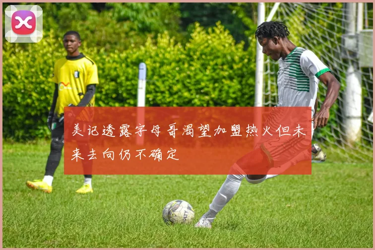 美记透露字母哥渴望加盟热火但未来去向仍不确定
