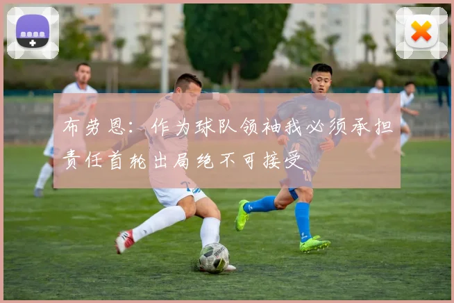布劳恩：作为球队领袖我必须承担责任首轮出局绝不可接受