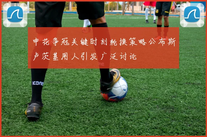 申花争冠关键时刻轮换策略公布斯卢茨基用人引发广泛讨论