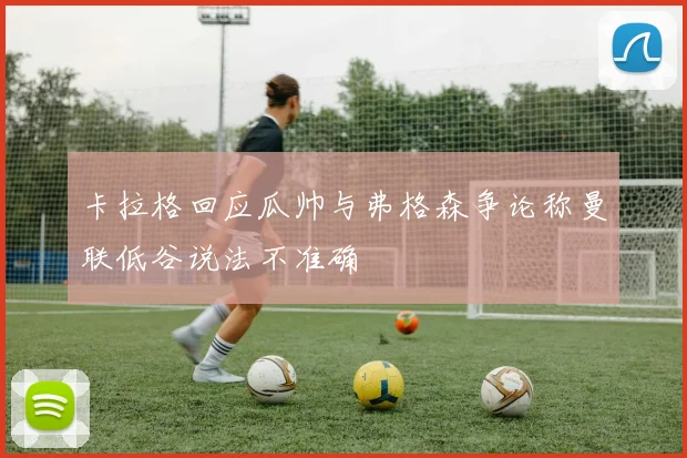 卡拉格回应瓜帅与弗格森争论称曼联低谷说法不准确