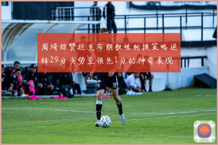 周琦称赞迈克布朗教练轮换策略逆转29分劣势至领先1分的神奇表现