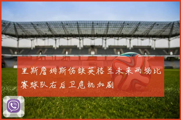 里斯詹姆斯伤缺英格兰未来两场比赛球队右后卫危机加剧