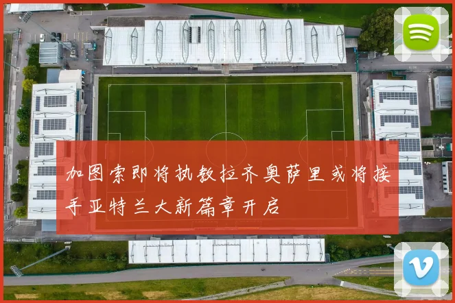 加图索即将执教拉齐奥萨里或将接手亚特兰大新篇章开启