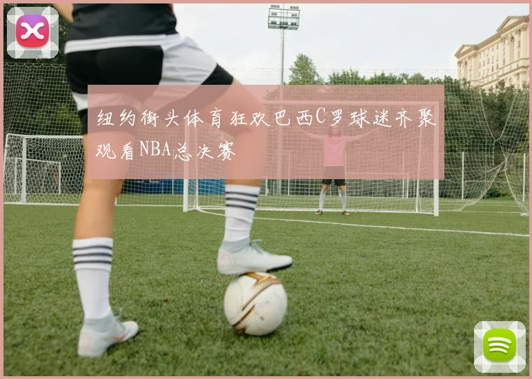 纽约街头体育狂欢巴西C罗球迷齐聚观看NBA总决赛