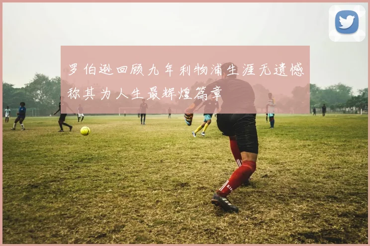罗伯逊回顾九年利物浦生涯无遗憾称其为人生最辉煌篇章