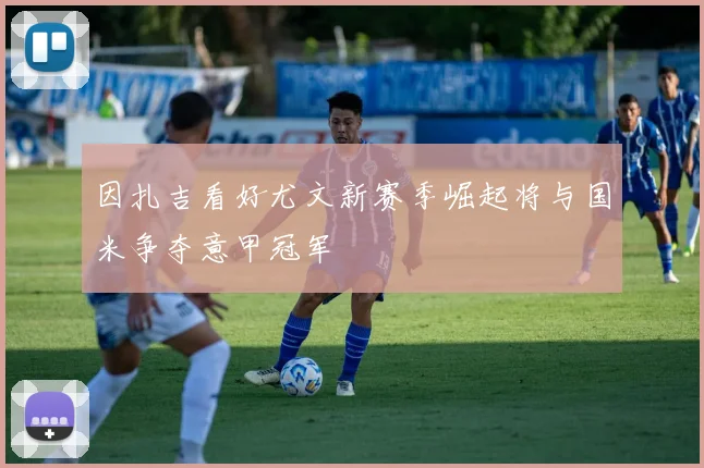 因扎吉看好尤文新赛季崛起将与国米争夺意甲冠军