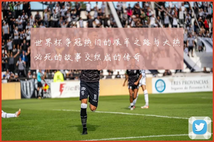 世界杯争冠热门的艰辛之路与大热必死的故事交织成的传奇