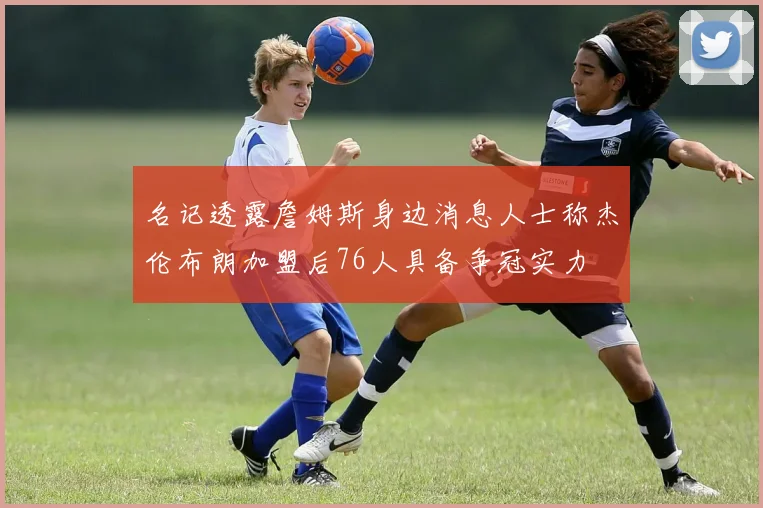名记透露詹姆斯身边消息人士称杰伦布朗加盟后76人具备争冠实力