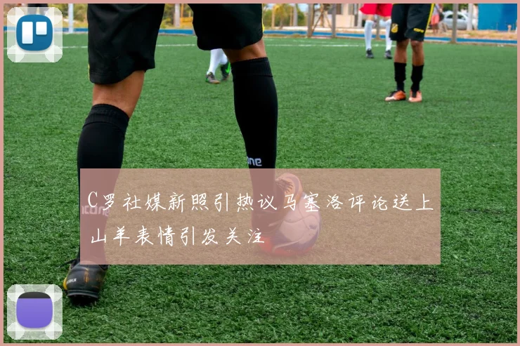 C罗社媒新照引热议马塞洛评论送上山羊表情引发关注