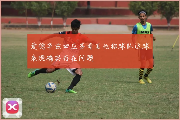 爱德华兹回应芬奇言论称球队运球表现确实存在问题