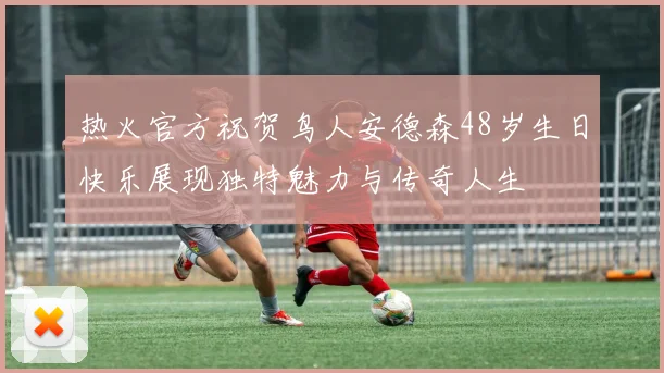 热火官方祝贺鸟人安德森48岁生日快乐展现独特魅力与传奇人生