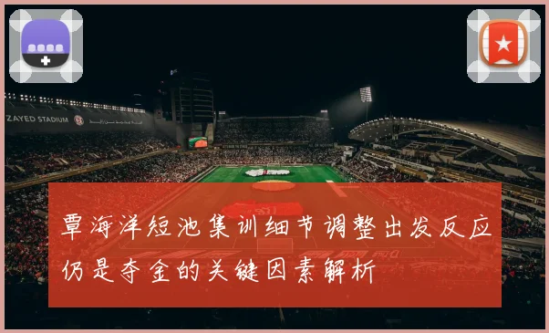 覃海洋短池集训细节调整出发反应仍是夺金的关键因素解析
