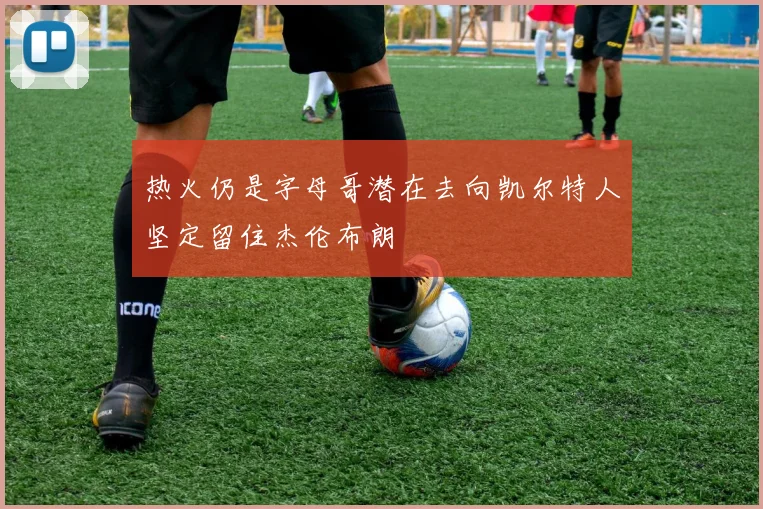 热火仍是字母哥潜在去向凯尔特人坚定留住杰伦布朗
