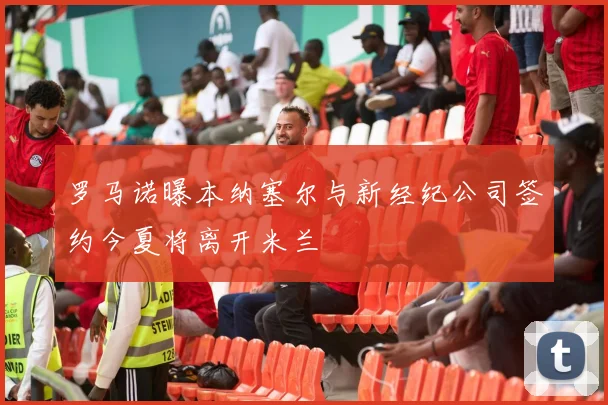 罗马诺曝本纳塞尔与新经纪公司签约今夏将离开米兰
