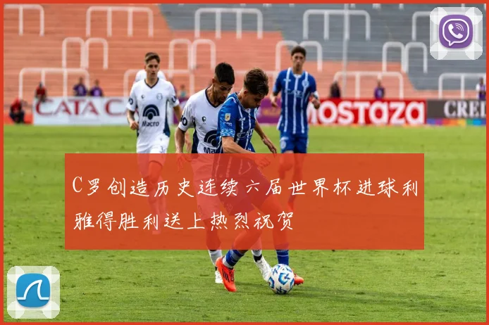C罗创造历史连续六届世界杯进球利雅得胜利送上热烈祝贺