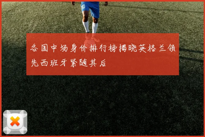 各国中场身价排行榜揭晓英格兰领先西班牙紧随其后