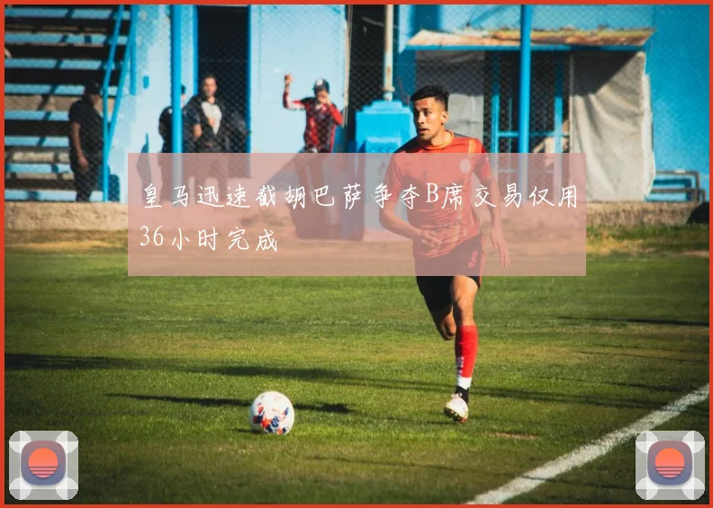 皇马迅速截胡巴萨争夺B席交易仅用36小时完成