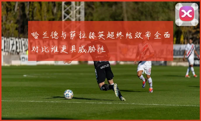 哈兰德与萨拉赫英超终结效率全面对比谁更具威胁性