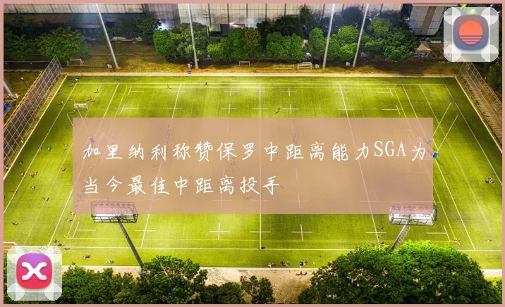 加里纳利称赞保罗中距离能力SGA为当今最佳中距离投手