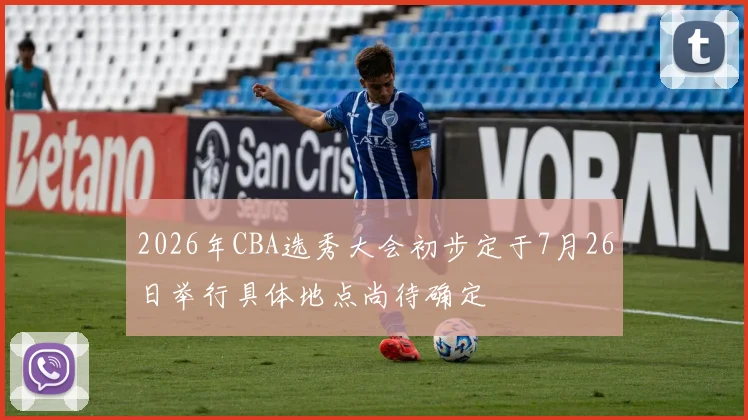 2026年CBA选秀大会初步定于7月26日举行具体地点尚待确定